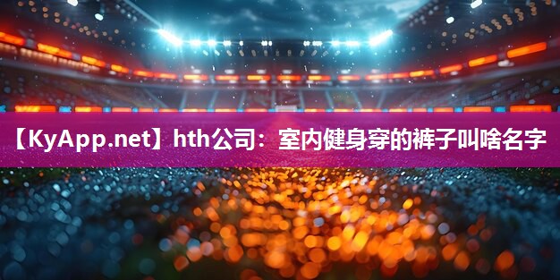 hth公司：室内健身穿的裤子叫啥名字