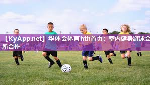 华体会体育hth首页：室内健身游泳会所合作