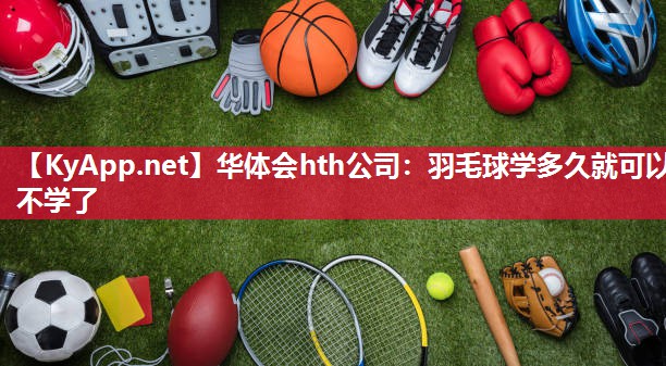华体会hth公司：羽毛球学多久就可以不学了