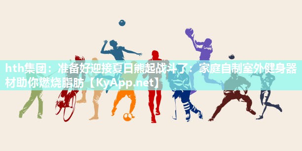 准备好迎接夏日熊起战斗了:家庭自制室外健身器材助你燃烧脂肪 准备好迎接夏日熊起战斗了:家庭自制室外健身器材助你燃烧脂肪